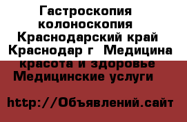 Гастроскопия,  колоноскопия - Краснодарский край, Краснодар г. Медицина, красота и здоровье » Медицинские услуги   